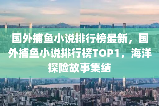 國外捕魚小說排行榜最新，國外捕魚小說排行榜TOP1，海洋探險故事集結(jié)液壓動力機械,元件制造