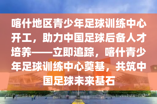 喀什地區(qū)青少年足球訓(xùn)練中心開工，助力中國足球后備人才培養(yǎng)——立即追蹤，喀什青少年足球訓(xùn)練中心奠基，共筑中國足球未來基石