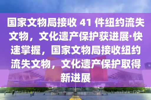 國(guó)家文物局接收 41 件紐約流失文物，文化遺產(chǎn)保護(hù)獲進(jìn)展·快速掌握，國(guó)家文物局接收紐約流失文物，文化遺產(chǎn)保護(hù)取得新進(jìn)展液壓動(dòng)力機(jī)械,元件制造