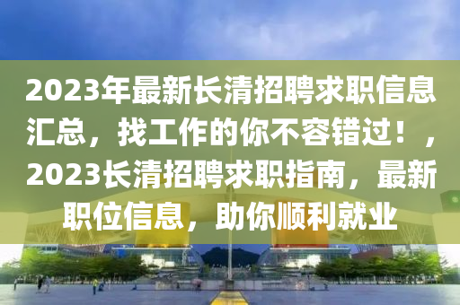 2023年最新長清招聘求職信息匯總，找工作的你不容錯過！，2023長清招聘求職指南，最新職位信息，助你順利就業(yè)