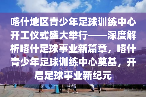 喀什地區(qū)青少年足球訓(xùn)練中心開工儀式盛大舉行——深度解析喀什足球事業(yè)新篇章，喀什青少年足球訓(xùn)練中心奠基，開啟足球事業(yè)新紀(jì)元