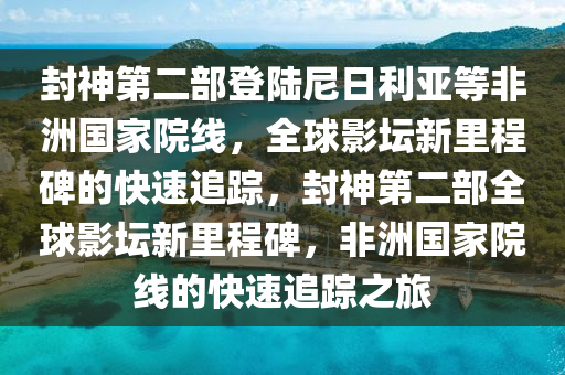 封神第二部登陸尼日利亞等非洲國(guó)家院線(xiàn)，全球影壇新里程碑的快速追蹤，封神第液壓動(dòng)力機(jī)械,元件制造二部全球影壇新里程碑，非洲國(guó)家院線(xiàn)的快速追蹤之旅