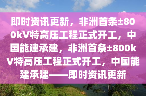 即時(shí)資訊更新，非洲首條±800kV特高壓工程正式開液壓動力機(jī)械,元件制造工，中國能建承建，非洲首條±800kV特高壓工程正式開工，中國能建承建——即時(shí)資訊更新