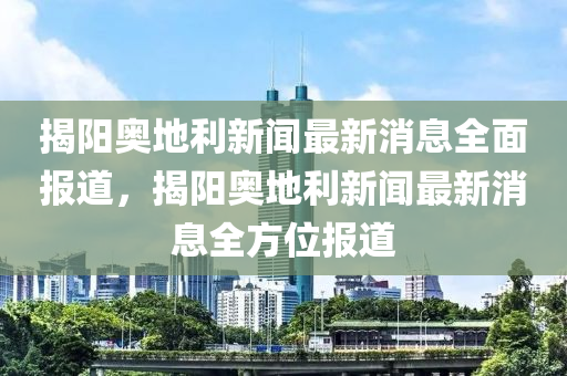 揭陽(yáng)奧地利新聞最新消息全面報(bào)道，揭陽(yáng)奧地利新聞最新消息全方位報(bào)道