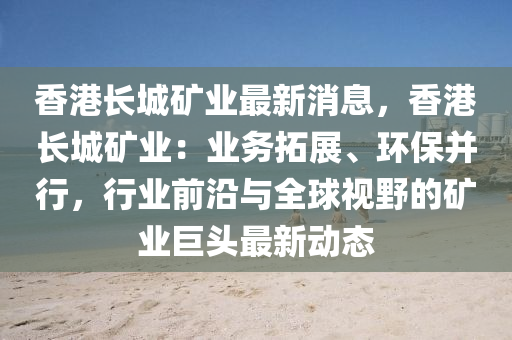 香港長城礦業(yè)最新消息，香港長城礦業(yè)：業(yè)務(wù)拓展、環(huán)保并行，行業(yè)前沿與全球視野的礦業(yè)巨頭最新動(dòng)態(tài)