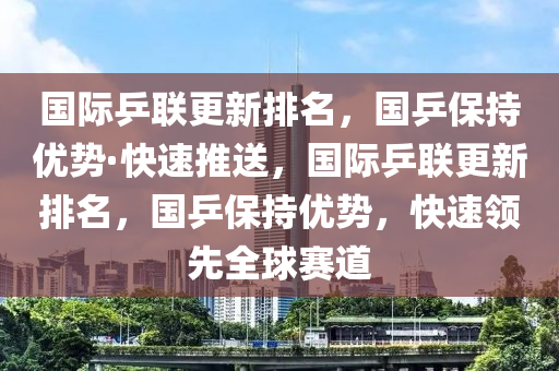 國際乒聯(lián)更新排名，國乒保持優(yōu)勢·快速推送，國際乒聯(lián)更新排名，國乒保持優(yōu)勢，快速領先全球賽道