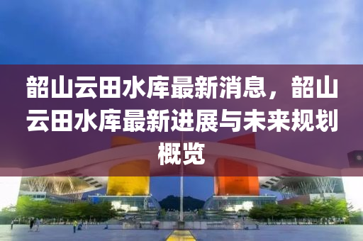 韶山云田水庫最新消息，韶山云田水庫最新進(jìn)展與未來規(guī)劃概覽液壓動(dòng)力機(jī)械,元件制造