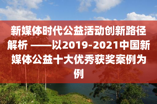 新媒體時代公益活動創(chuàng)新路徑解析 ——以2019-2021中國新媒體公益十大優(yōu)秀獲獎案例為例