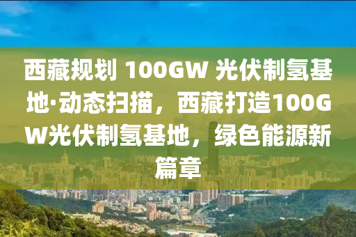 西藏規(guī)劃 100GW 光伏制氫基地·動(dòng)態(tài)掃描，西藏打造100G液壓動(dòng)力機(jī)械,元件制造W光伏制氫基地，綠色能源新篇章