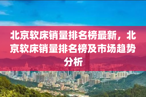 北京軟床銷量排名榜最新，北京軟床銷量排名榜及市場趨勢分析