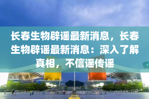 長春生物辟謠最新消息，長春生物辟謠最新消息：深入了解真相，不信謠傳謠液壓動力機(jī)械,元件制造