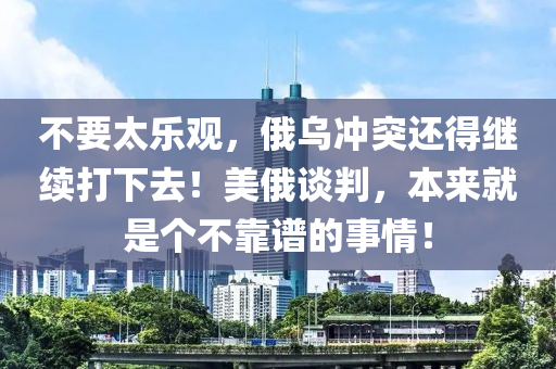 不要太樂(lè)觀，俄液壓動(dòng)力機(jī)械,元件制造烏沖突還得繼續(xù)打下去！美俄談判，本來(lái)就是個(gè)不靠譜的事情！