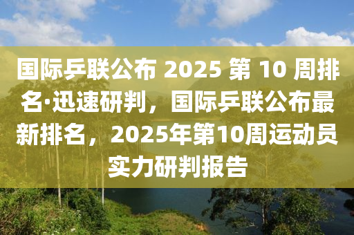 國際乒聯(lián)公布 液壓動力機械,元件制造2025 第 10 周排名·迅速研判，國際乒聯(lián)公布最新排名，2025年第10周運動員實力研判報告