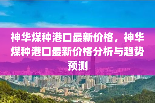 神華煤種港口最新價(jià)格，神華煤種港口最新價(jià)格分析與趨勢(shì)預(yù)測(cè)液壓動(dòng)力機(jī)械,元件制造