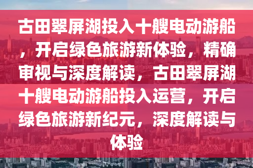 古田翠屏湖投入十艘電動游船，開啟綠色旅游新體驗，精確審視與深度解讀，古田翠屏湖十艘電動游船投入運營，開啟綠色旅游新紀元，深度解液壓動力機械,元件制造讀與體驗