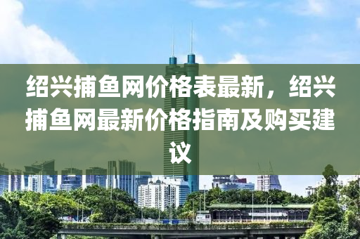 紹興捕魚網(wǎng)價格表最新，紹興捕魚網(wǎng)最新價格指南及購買建議液壓動力機(jī)械,元件制造