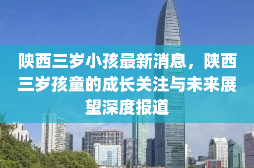 陜西三歲小孩最新消息，陜西三歲孩童的成長關注與未來展望深度報道