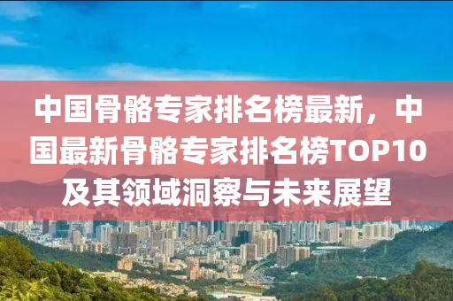 中國(guó)骨骼專家排名榜最新，中國(guó)最新骨骼專家排名榜TOP10及其領(lǐng)域洞察與未來展望液壓動(dòng)力機(jī)械,元件制造