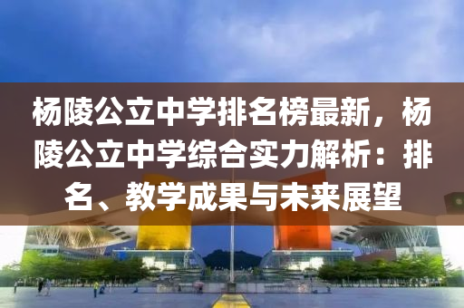 楊陵液壓動力機械,元件制造公立中學排名榜最新，楊陵公立中學綜合實力解析：排名、教學成果與未來展望