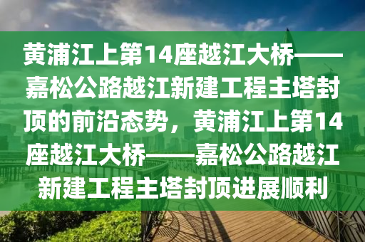 黃浦江上第14座越江大橋——嘉松公路越江新建工程主塔封頂?shù)那把貞B(tài)勢，黃浦江上第14座越江大橋——嘉松公路越江新建工程主塔封頂進展順利