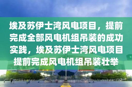 埃及液壓動力機械,元件制造蘇伊士灣風(fēng)電項目，提前完成全部風(fēng)電機組吊裝的成功實踐，埃及蘇伊士灣風(fēng)電項目提前完成風(fēng)電機組吊裝壯舉