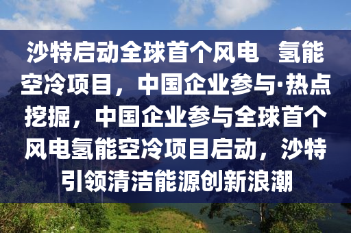 沙特啟動全球首個風電   氫能空冷項目，中國企業(yè)參與·熱點挖掘，中國企業(yè)參與全球首個風電氫能空冷項目啟動，沙特引領(lǐng)清潔能源創(chuàng)新浪潮