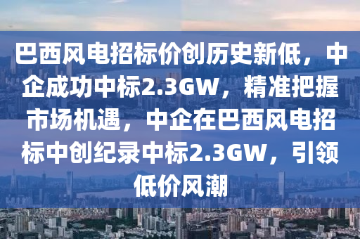 巴西風電招標價創(chuàng)歷史新低，中企成功中標2.3GW，精準把握市場機遇，中企在巴西風電招標中創(chuàng)紀錄中標2.3GW，引領(lǐng)低價風潮