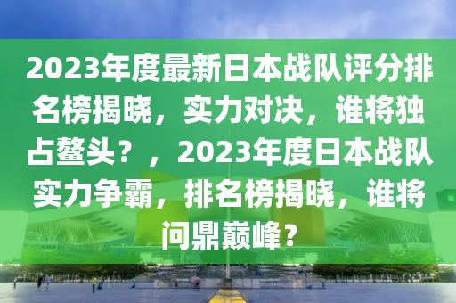 2023年度最新日本戰(zhàn)隊評分排名榜揭曉，實力對決，誰將獨占鰲頭？，2023年度日本戰(zhàn)隊實力爭霸，排名榜揭曉，誰將問鼎巔峰？