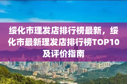 綏化市理發(fā)店排行榜最新，綏化市最新理發(fā)店排行榜TOP10及評價指南