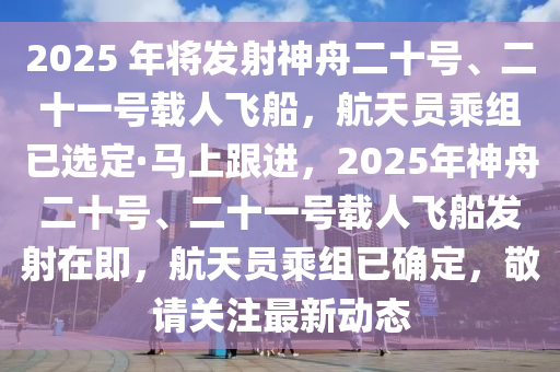 2025 年將發(fā)射神舟二十號(hào)、二十一號(hào)載人飛船，航天員乘組已選定·馬上跟進(jìn)，2025年神舟二十號(hào)、二十一號(hào)載人飛船發(fā)射在即，航天員乘組已確定，敬請(qǐng)關(guān)注最新動(dòng)態(tài)