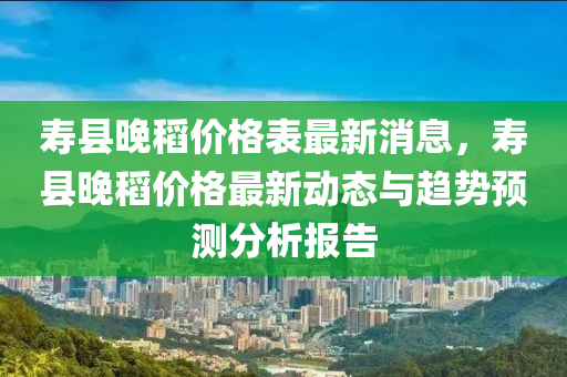 壽縣晚稻價(jià)格表最新消息，壽縣晚稻價(jià)格最新動(dòng)態(tài)與趨勢預(yù)測分析液壓動(dòng)力機(jī)械,元件制造報(bào)告