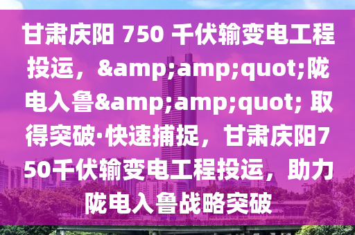 甘肅慶陽 750 千伏輸變電工程投運(yùn)，&amp;quot;隴電入魯&amp;quot; 取得突破·快速捕捉，甘肅慶陽750千伏輸變電工程投運(yùn)，助力隴電入魯戰(zhàn)略突破液壓動(dòng)力機(jī)械,元件制造