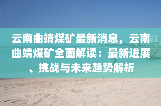 云南曲靖煤礦最新消息，云南曲靖煤礦全面解讀：最新進(jìn)展、挑戰(zhàn)與未來趨勢解析