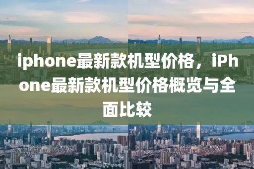 iphone最新款機(jī)型價(jià)格，iPhone最新款機(jī)型價(jià)格概覽與全面比較