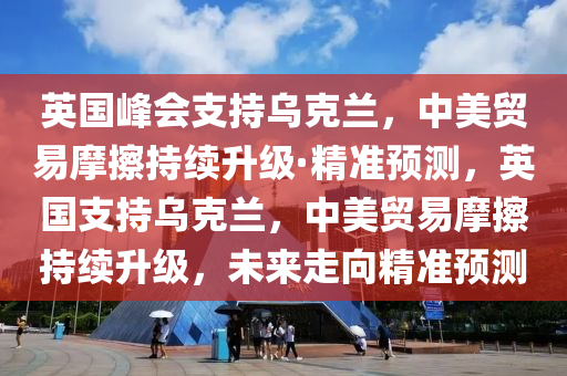 英國峰會支持烏克蘭，中美貿(mào)易摩擦持續(xù)升級·精準預測，英國支持烏克蘭，中美貿(mào)易摩擦持續(xù)升級，未來走向精準預測