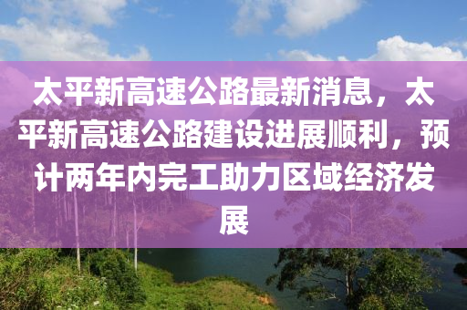 太平新高速公路最新消息，太平新高速公路建設進展順利，預計兩年內完工助力區(qū)域經(jīng)濟發(fā)展