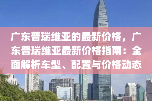 廣東普瑞維亞的最新價格，廣東普瑞維亞最新價格指南：全面解析車型、配置與價格動態(tài)液壓動力機械,元件制造