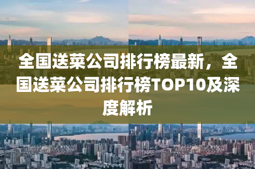 全國送菜公司排行榜最新，全國送菜公司排行榜TOP10及深度解析