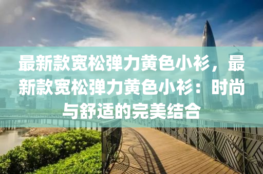 最新款寬松彈力黃色小衫，最新款寬松彈力黃色小衫：時尚與舒適的完美結(jié)合液壓動力機械,元件制造