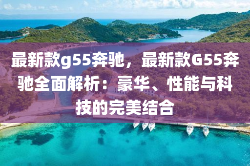 最新款g55奔馳，最新款G55奔馳全面解析：豪華、性能與科技的完美結(jié)合