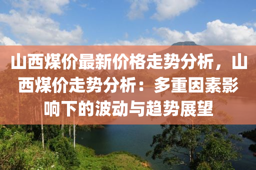 山西煤價最新價格走勢分析，山西煤價走勢分析：多重因素影響下的波動與趨勢展望