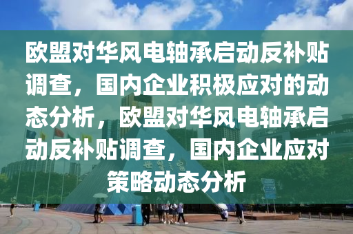 歐盟對(duì)華風(fēng)電軸承啟動(dòng)反補(bǔ)貼調(diào)查，國(guó)內(nèi)企業(yè)積極應(yīng)對(duì)的動(dòng)態(tài)分析，歐盟對(duì)華風(fēng)電軸承啟動(dòng)反補(bǔ)貼調(diào)查，國(guó)內(nèi)企業(yè)應(yīng)對(duì)策略動(dòng)態(tài)分析液壓動(dòng)力機(jī)械,元件制造