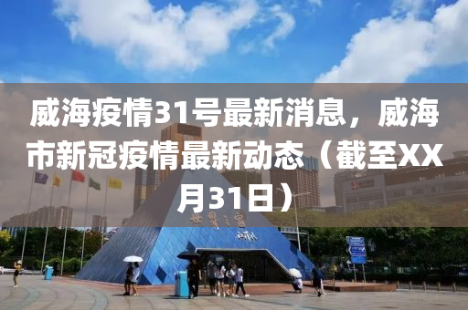 威海疫情31號最新消息，威海市新冠疫情最新動態(tài)（截至XX月31日）