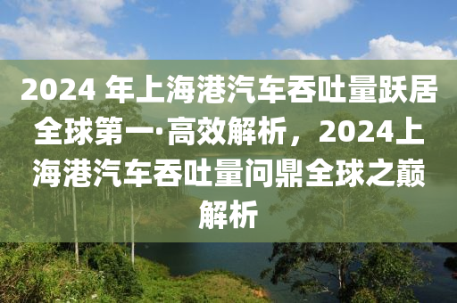 2024 年上海港汽車吞吐量躍居全球第一·高效解析，2024上海港汽車吞吐量問鼎全球之巔解析