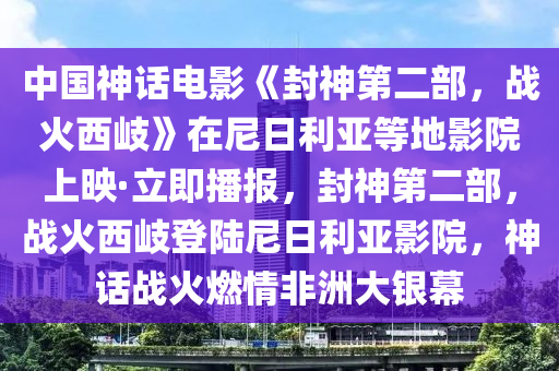 中國(guó)神話電影《封神第二部，戰(zhàn)火西岐》在尼日利亞等地影院上映·立即播報(bào)，封神第二部，戰(zhàn)火西岐登陸尼日利亞影院，神話戰(zhàn)火燃情非洲大銀幕液壓動(dòng)力機(jī)械,元件制造