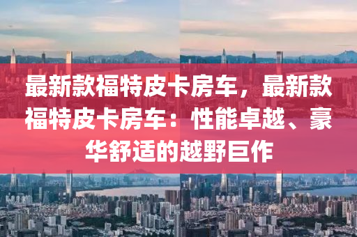 最新款福特皮卡房車，最新款福特皮卡房車：性能卓越、豪華舒適的越野巨作