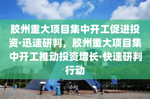 膠州重大項目集中開工促進投資·迅速研判，膠州重大項目集中開工推動投資增長·快速研判行動