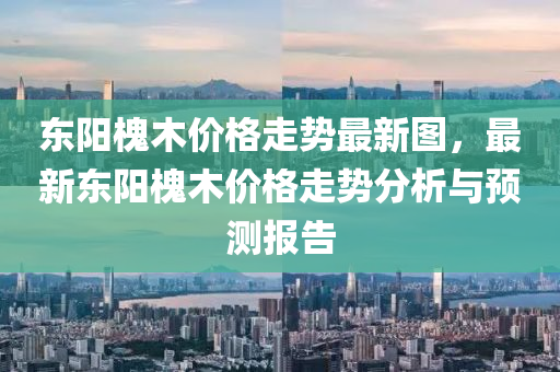 東陽槐木價格走勢最液壓動力機械,元件制造新圖，最新東陽槐木價格走勢分析與預(yù)測報告