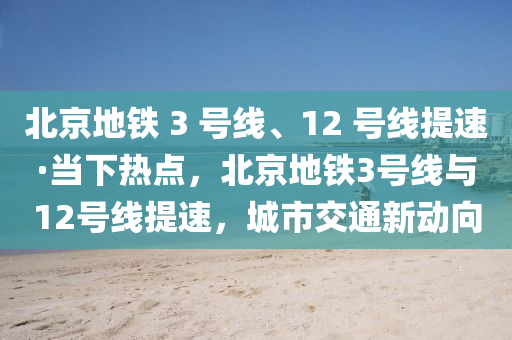 北京地鐵 3 號線、12 號線提速·當(dāng)下熱點，北京地鐵3號線與12號線提速，城市交通新動向