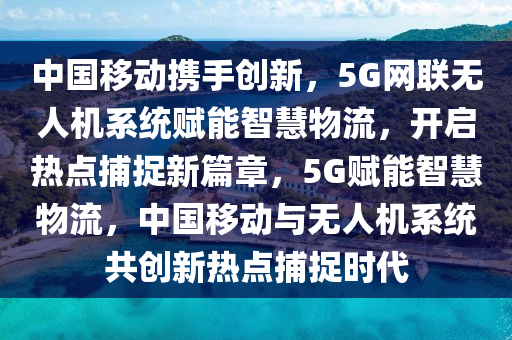 中國移動攜手創(chuàng)新，5G網(wǎng)聯(lián)無人機系統(tǒng)賦能智慧物流，開啟熱點捕捉新篇章，5G賦能智慧物流，中國移動與無人機系統(tǒng)共創(chuàng)新熱點捕捉時代